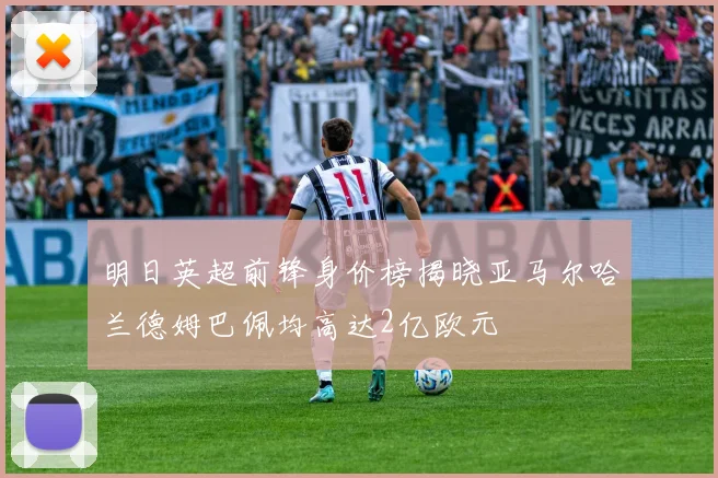 明日英超前锋身价榜揭晓亚马尔哈兰德姆巴佩均高达2亿欧元