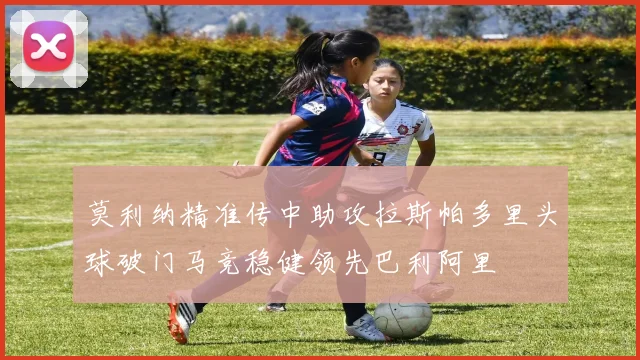 莫利纳精准传中助攻拉斯帕多里头球破门马竞稳健领先巴利阿里