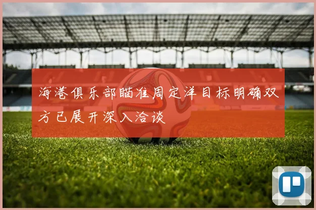 海港俱乐部瞄准周定洋目标明确双方已展开深入洽谈