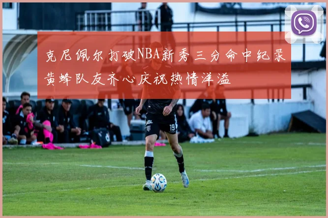 克尼佩尔打破NBA新秀三分命中纪录黄蜂队友齐心庆祝热情洋溢