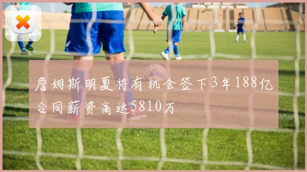 詹姆斯明夏将有机会签下3年188亿合同薪资高达5810万