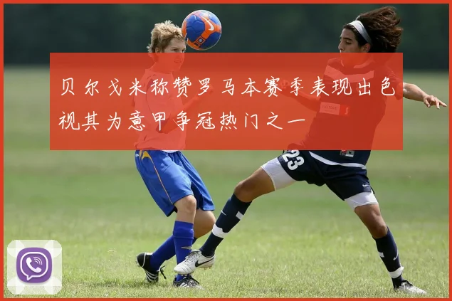 贝尔戈米称赞罗马本赛季表现出色视其为意甲争冠热门之一