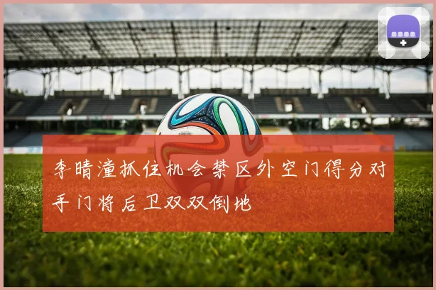 李晴潼抓住机会禁区外空门得分对手门将后卫双双倒地
