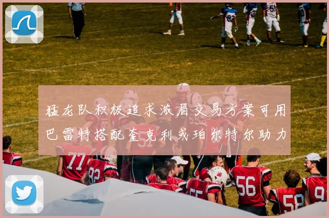 猛龙队积极追求浓眉交易方案可用巴雷特搭配奎克利或珀尔特尔助力交易