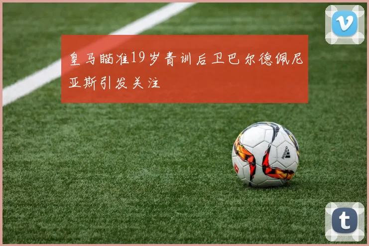 皇马瞄准19岁青训后卫巴尔德佩尼亚斯引发关注