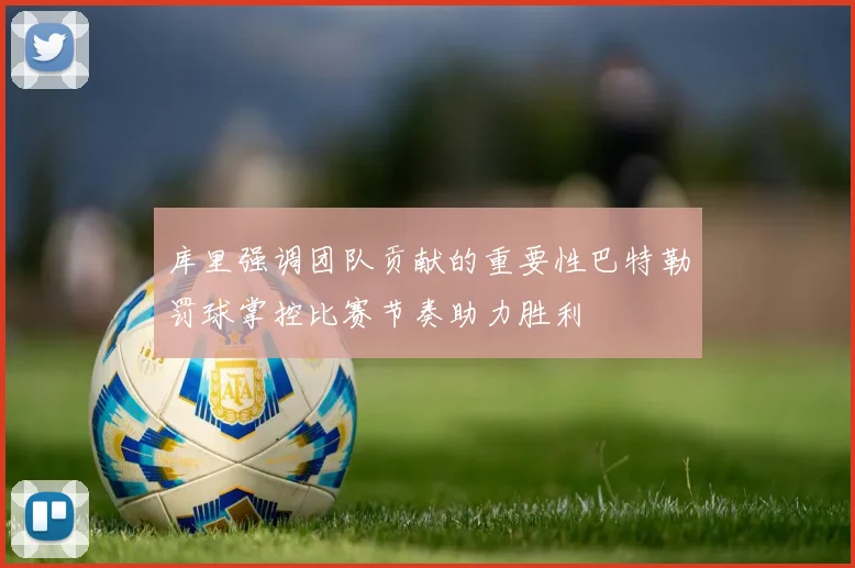 库里强调团队贡献的重要性巴特勒罚球掌控比赛节奏助力胜利
