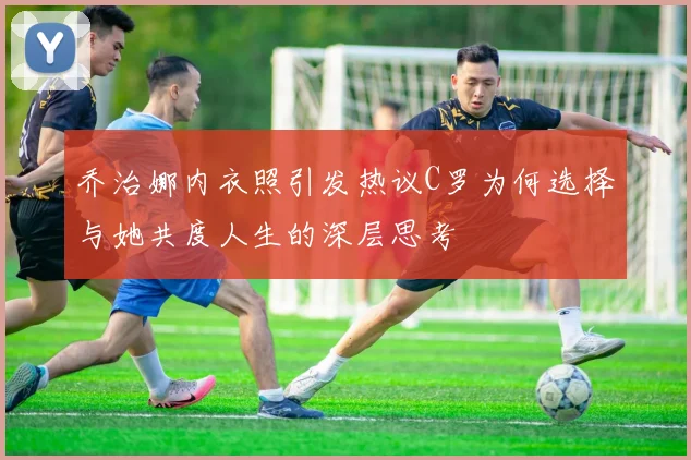 乔治娜内衣照引发热议C罗为何选择与她共度人生的深层思考