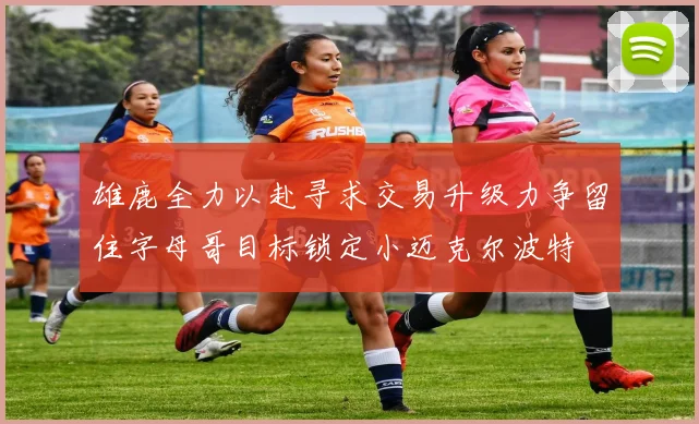 雄鹿全力以赴寻求交易升级力争留住字母哥目标锁定小迈克尔波特