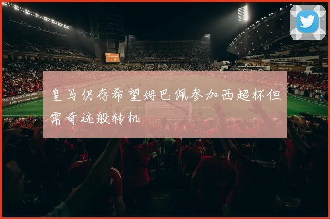 皇马仍存希望姆巴佩参加西超杯但需奇迹般转机