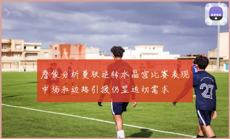 詹俊分析曼联逆转水晶宫比赛表现中场和边路引援仍显迫切需求