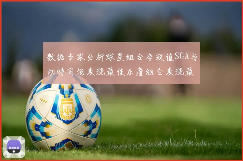 数据专家分析球星组合净效值SGA与切特同场表现最佳东詹组合表现最差