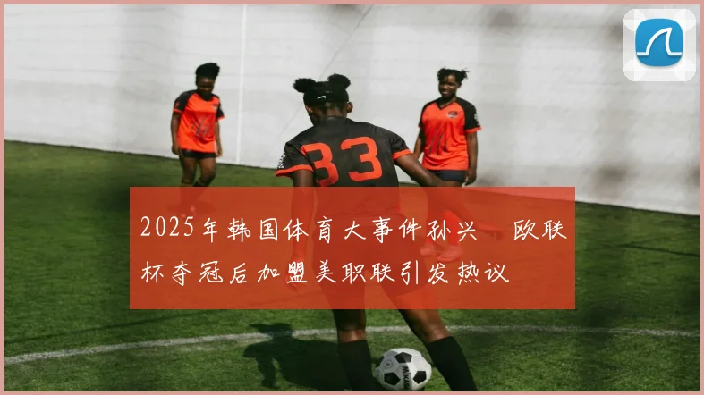 2025年韩国体育大事件孙兴慜欧联杯夺冠后加盟美职联引发热议