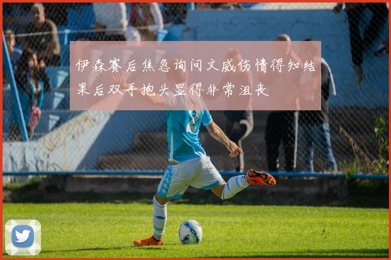 伊森赛后焦急询问文威伤情得知结果后双手抱头显得非常沮丧