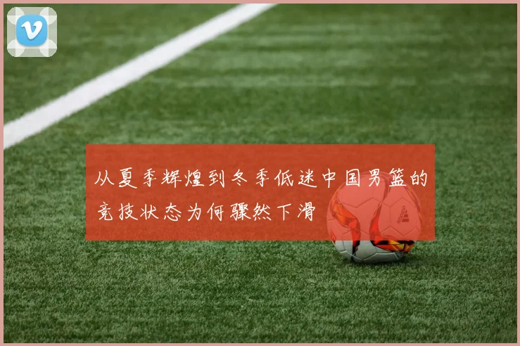 从夏季辉煌到冬季低迷中国男篮的竞技状态为何骤然下滑